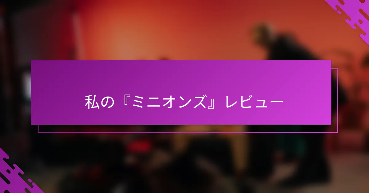 私の『ミニオンズ』レビュー